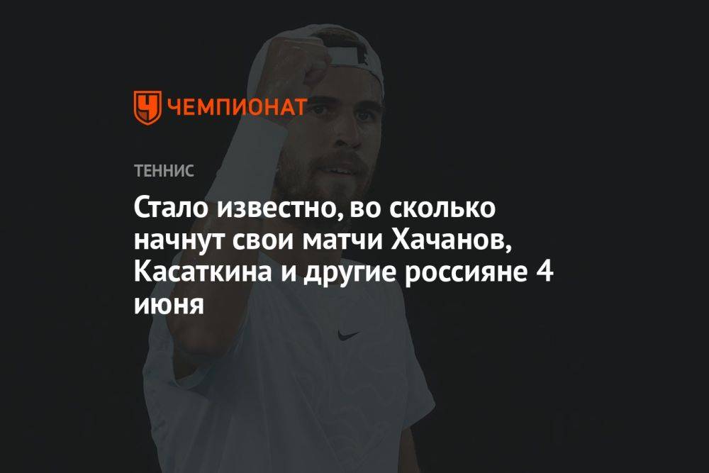 Стало известно, во сколько начнут свои матчи Хачанов, Касаткина и другие россияне 4 июня