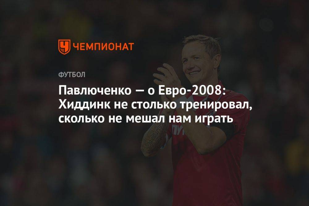 Павлюченко — о Евро-2008: Хиддинк не столько тренировал, сколько не мешал нам играть