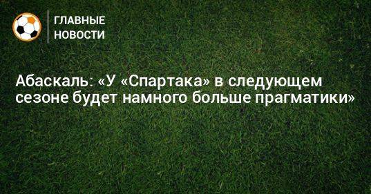 Абаскаль: «У «Спартака» в следующем сезоне будет намного больше прагматики»