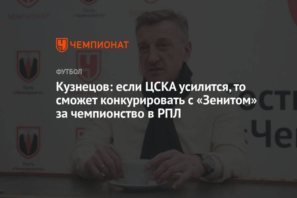Кузнецов: если ЦСКА усилится, то сможет конкурировать с «Зенитом» за чемпионство в РПЛ