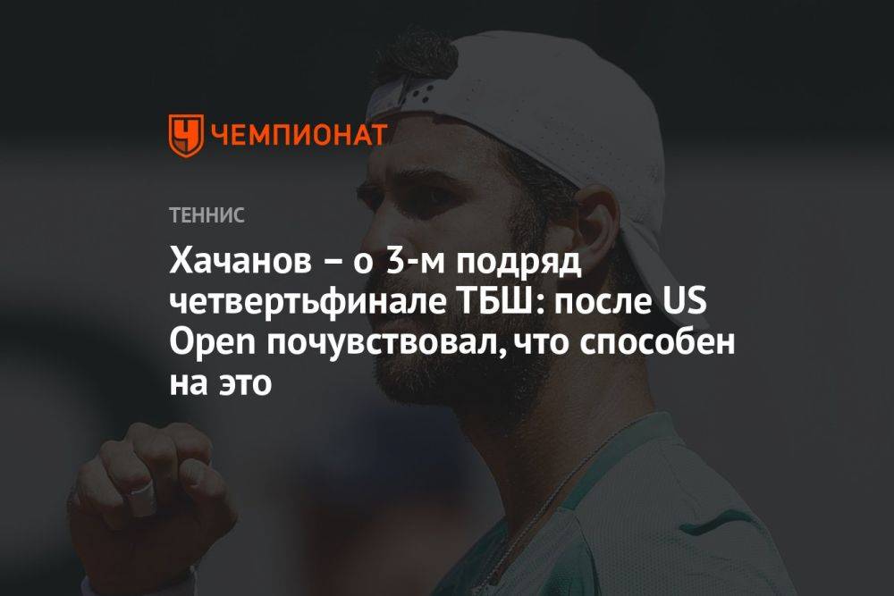 Хачанов — о 3-м подряд четвертьфинале ТБШ: после US Open почувствовал, что способен на это