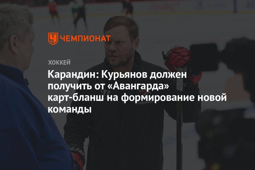Карандин: Курьянов должен получить от «Авангарда» карт-бланш на формирование новой команды