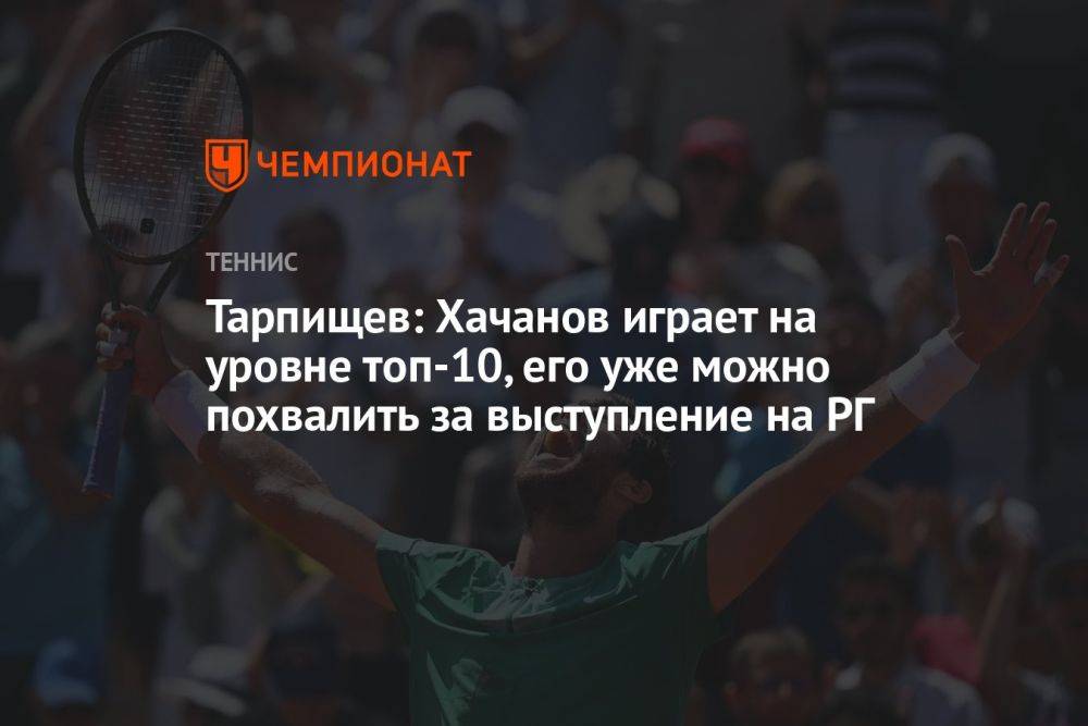 Тарпищев: Хачанов играет на уровне топ-10, его уже можно похвалить за выступление на «РГ»