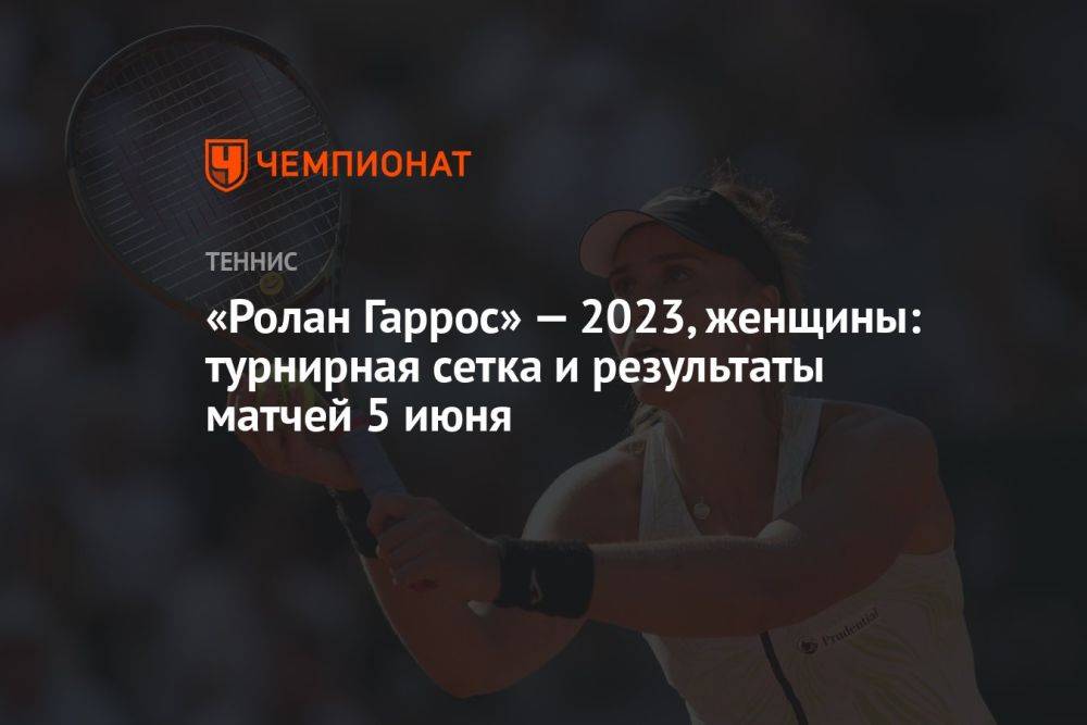 «Ролан Гаррос» — 2023, женщины: турнирная сетка и результаты матчей 5 июня
