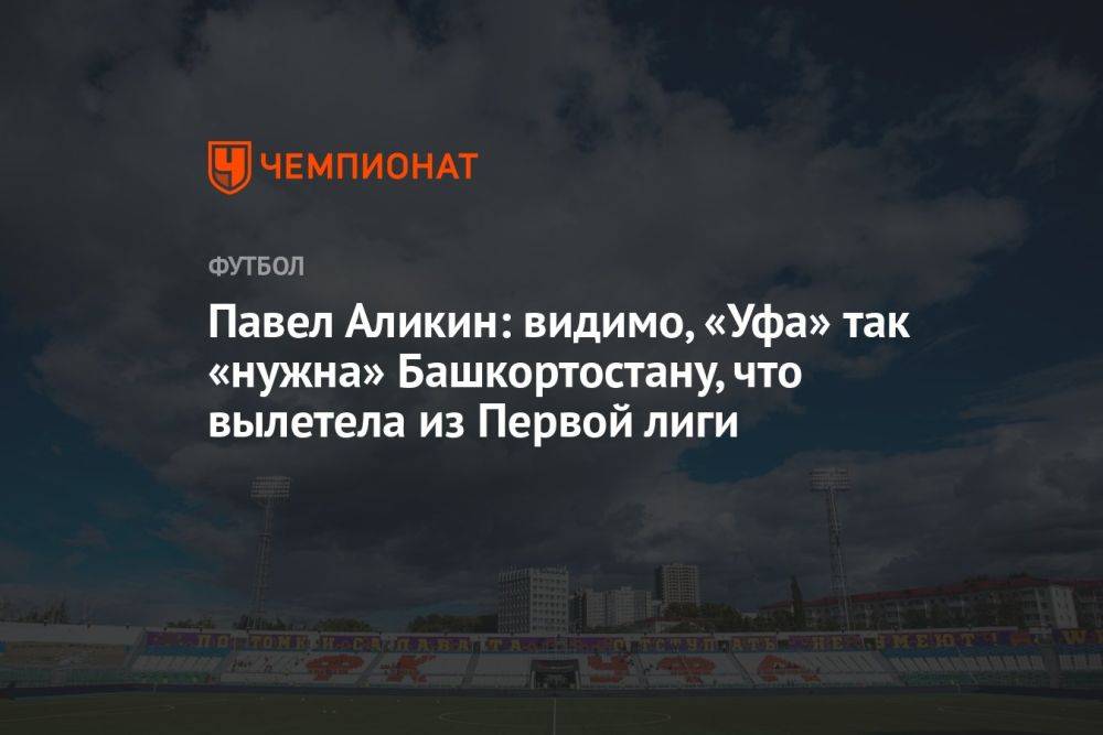 Павел Аликин: видимо, «Уфа» так «нужна» Башкортостану, что вылетела из Первой лиги