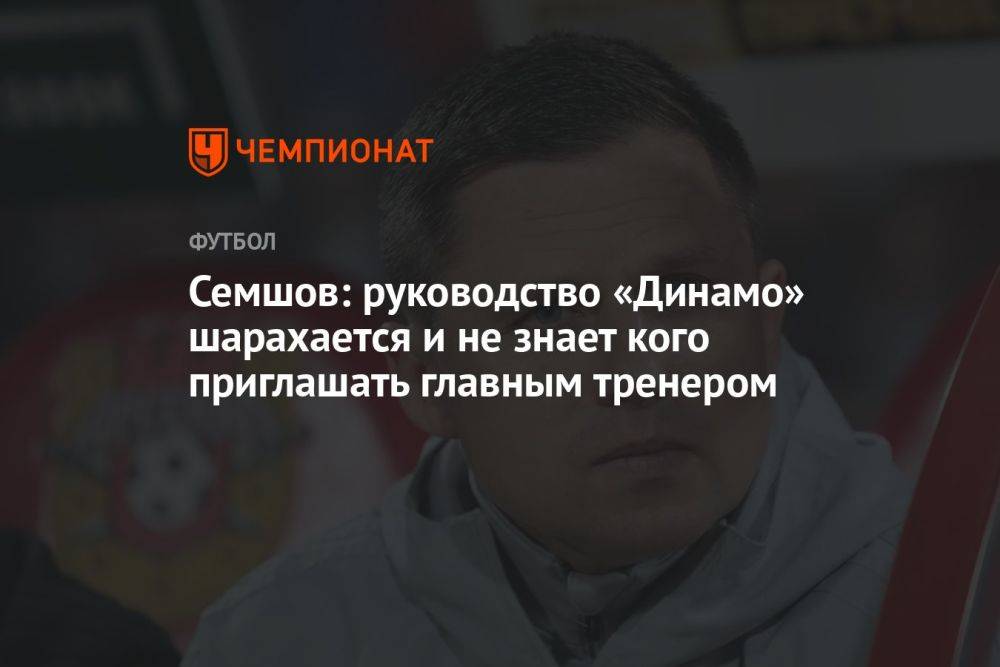 Семшов: руководство «Динамо» шарахается и не знает кого приглашать главным тренером