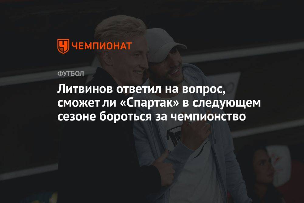 Литвинов ответил на вопрос, сможет ли «Спартак» в следующем сезоне бороться за чемпионство