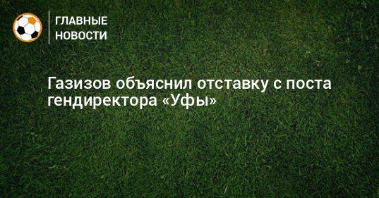 Газизов объяснил отставку с поста гендиректора «Уфы»