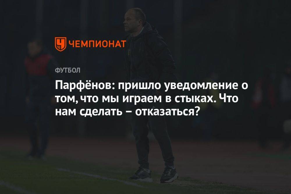 Парфёнов: пришло уведомление о том, что мы играем в стыках. Что нам сделать – отказаться?