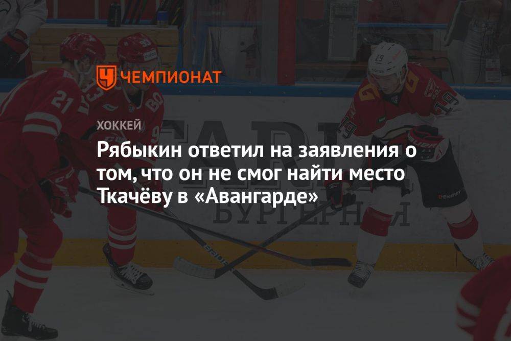 Рябыкин ответил на заявления о том, что он не смог найти место Ткачёву в «Авангарде»