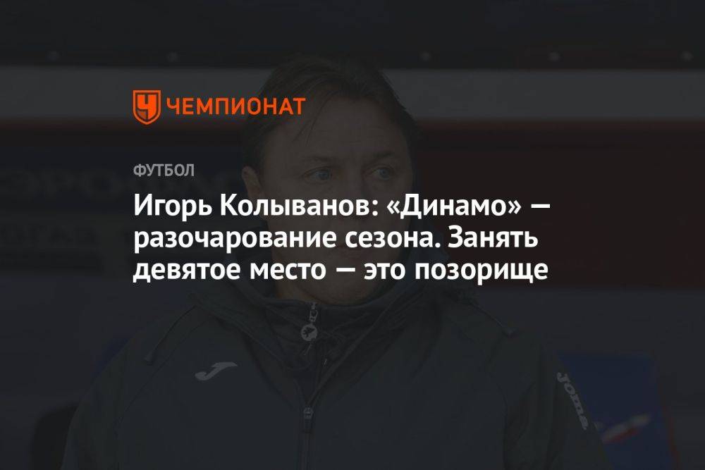 Игорь Колыванов: «Динамо» — разочарование сезона. Занять девятое место — это позорище
