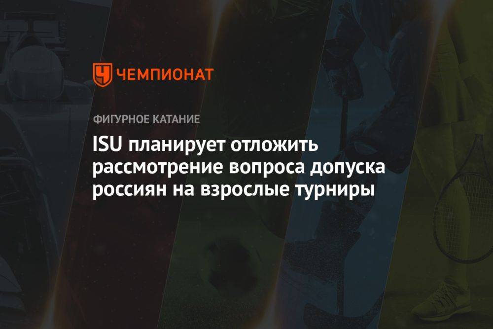 ISU планирует отложить рассмотрение вопроса допуска россиян на взрослые турниры