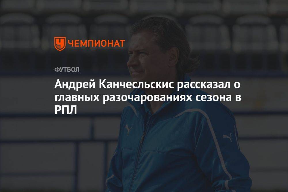 Андрей Канчесльскис рассказал о главных разочарованиях сезона в РПЛ