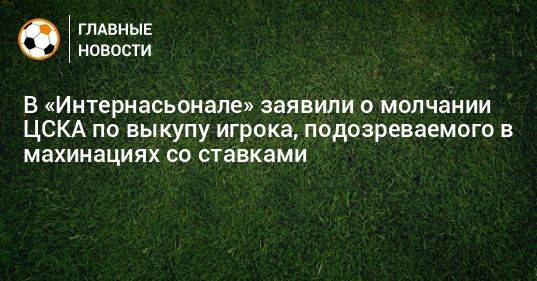 В «Интернасьонале» заявили о молчании ЦСКА по выкупу игрока, подозреваемого в махинациях со ставками