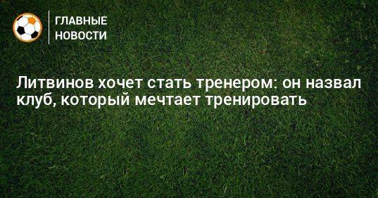 Литвинов хочет стать тренером: он назвал клуб, который мечтает тренировать