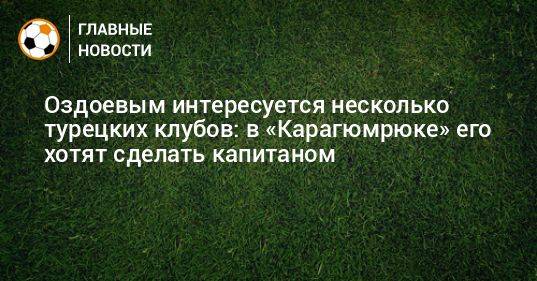 Оздоевым интересуется несколько турецких клубов: в «Карагюмрюке» его хотят сделать капитаном