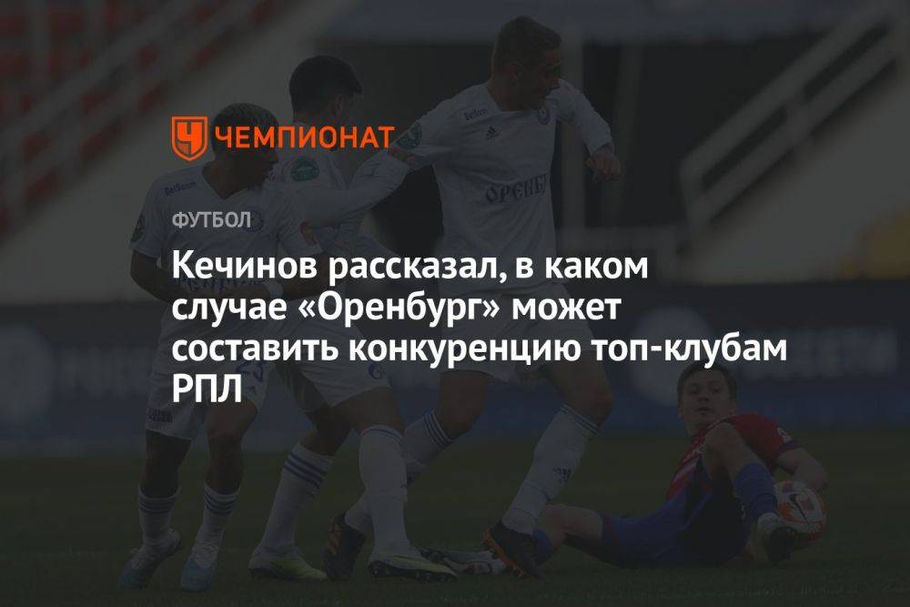 Кечинов рассказал, в каком случае «Оренбург» может составить конкуренцию топ-клубам РПЛ