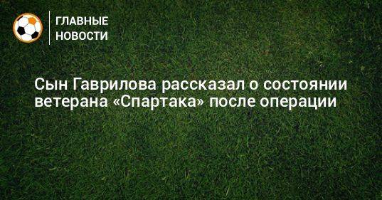 Сын Гаврилова рассказал о состоянии ветерана «Спартака» после операции