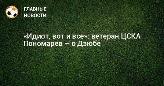 «Идиот, вот и все»: ветеран ЦСКА Пономарев – о Дзюбе