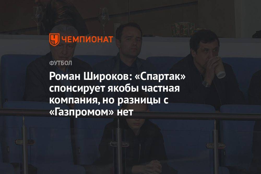 Роман Широков: «Спартак» спонсирует якобы частная компания, но разницы с «Газпромом» нет