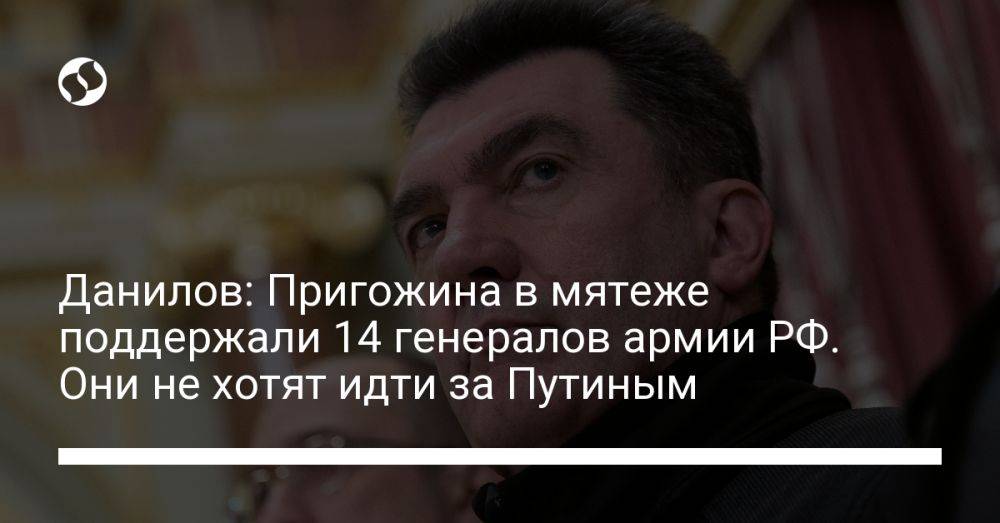 Данилов: Пригожина в мятеже поддержали 14 генералов армии РФ. Они не хотят идти за Путиным