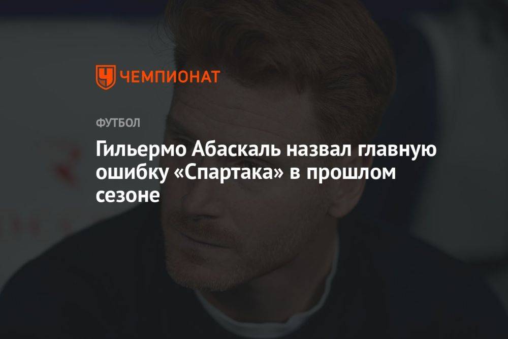 Гильермо Абаскаль назвал главную ошибку «Спартака» в прошлом сезоне