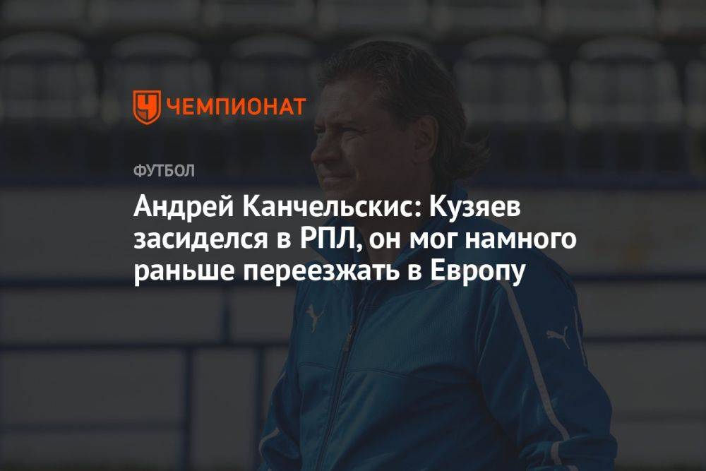 Андрей Канчельскис: Кузяев засиделся в РПЛ, он мог намного раньше переезжать в Европу