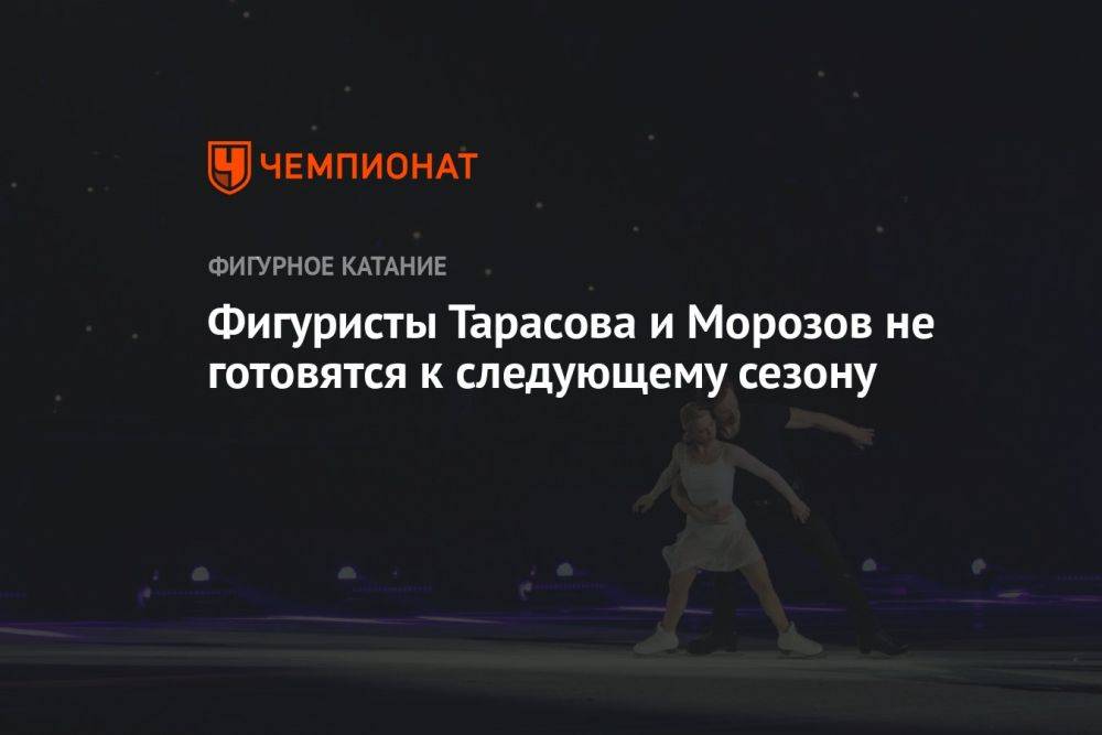 Фигуристы Тарасова и Морозов не готовятся к следующему сезону