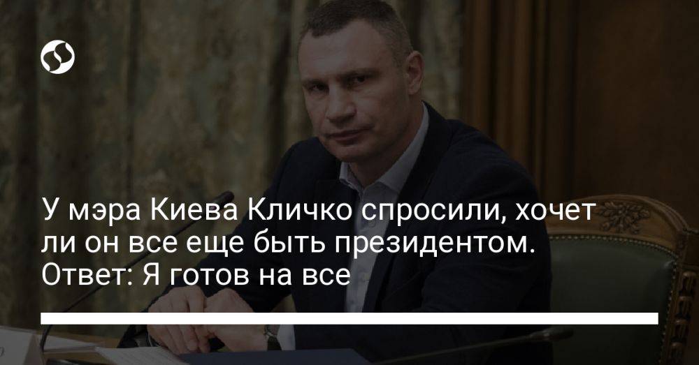 У мэра Киева Кличко спросили, хочет ли он все еще быть президентом. Ответ: Я готов на все