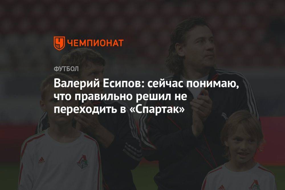 Валерий Есипов: сейчас понимаю, что правильно решил не переходить в «Спартак»