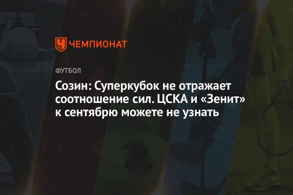 Созин: Суперкубок не отражает соотношения сил. ЦСКА и «Зенит» к сентябрю можете не узнать