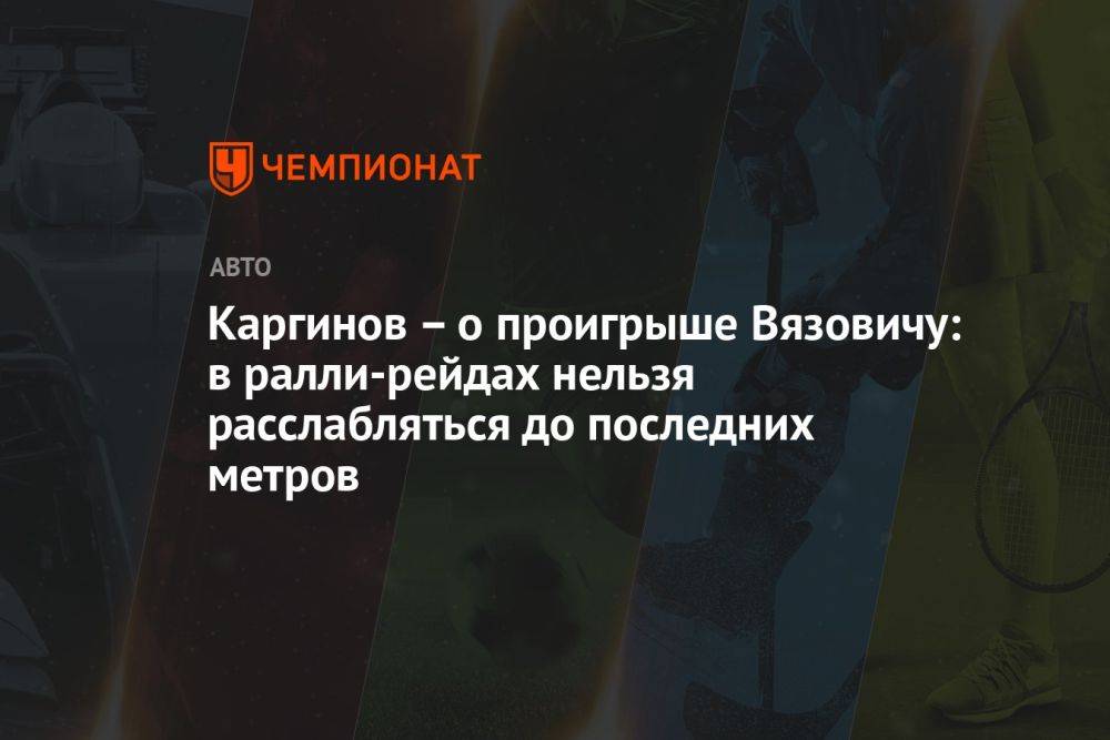 Каргинов – о проигрыше Вязовичу: в ралли-рейдах нельзя расслабляться до последних метров