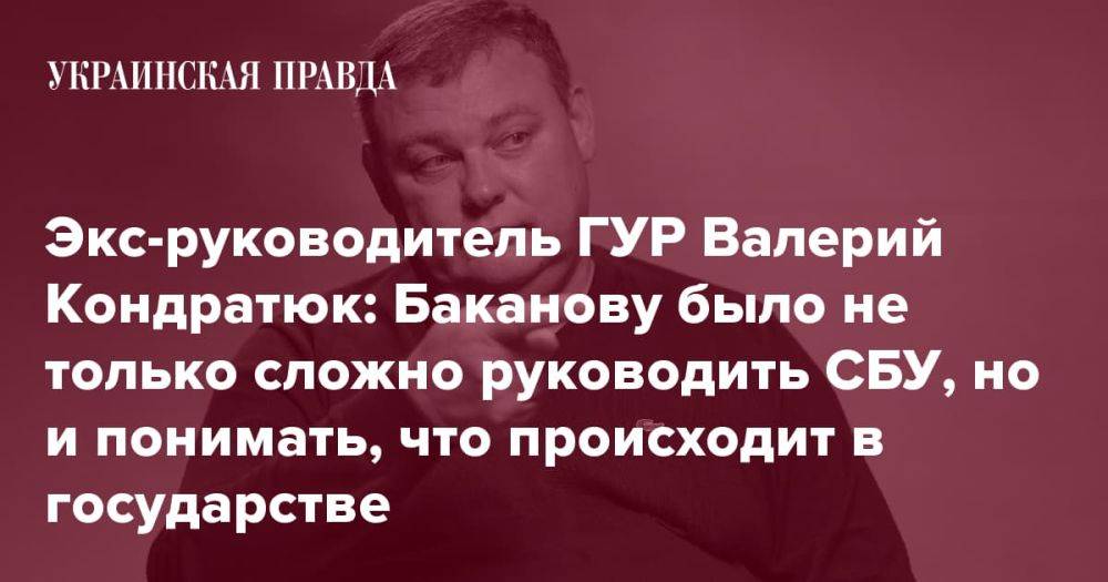 Экс-руководитель ГУР Валерий Кондратюк: Баканову было не только сложно руководить СБУ, но и понимать, что происходит в государстве