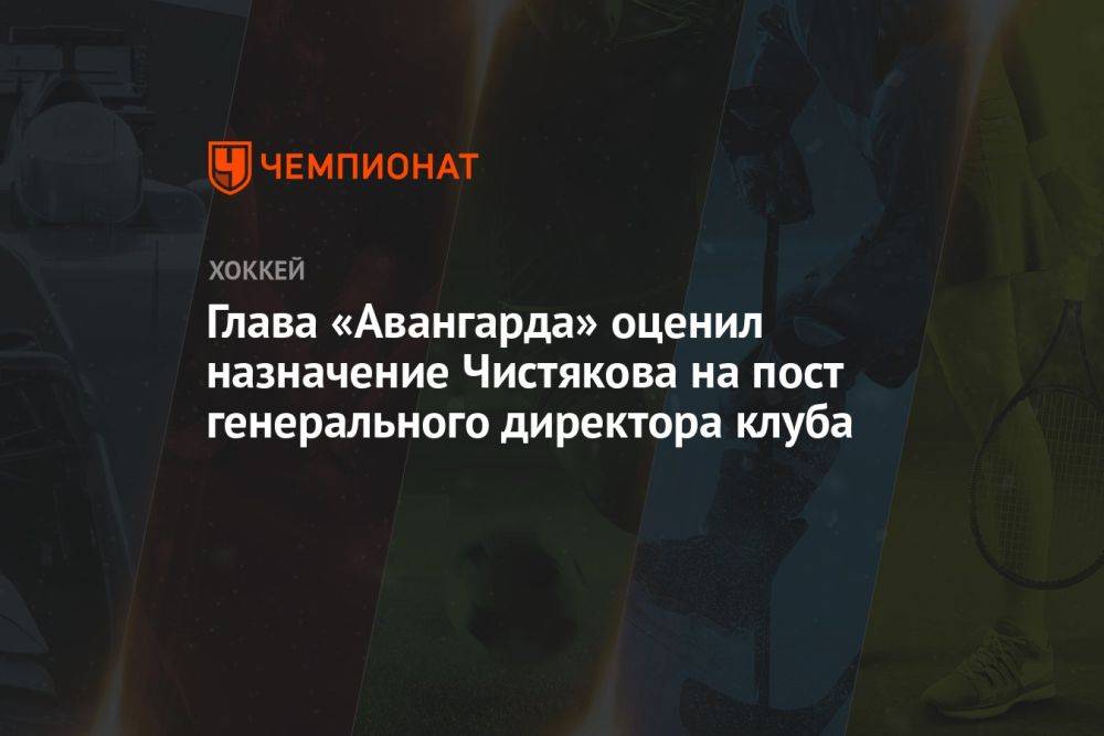 Глава «Авангарда» оценил назначение Чистякова на пост генерального директора клуба