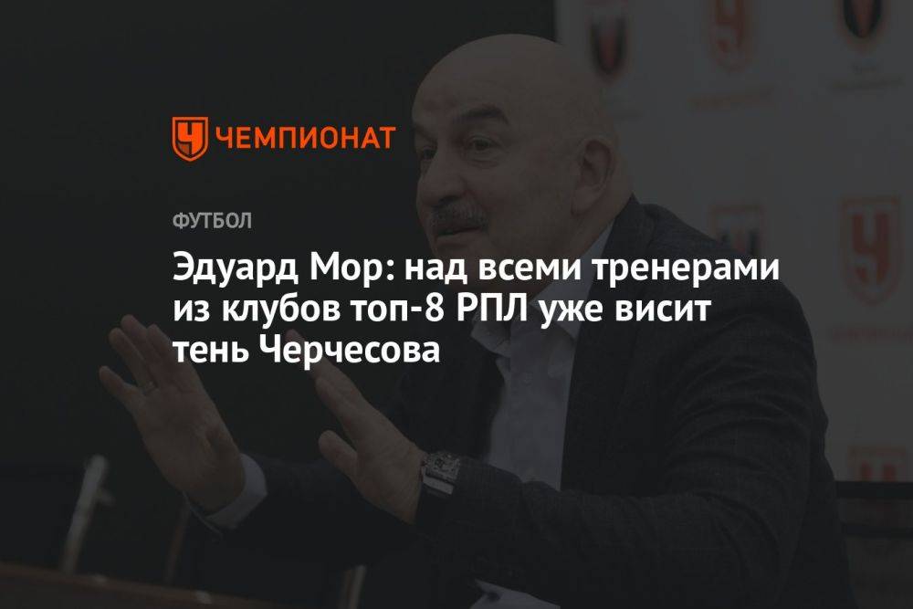 Эдуард Мор: над всеми тренерами из клубов топ-8 РПЛ уже висит тень Черчесова