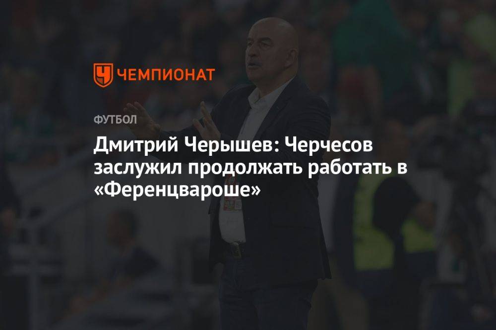 Дмитрий Черышев: Черчесов заслужил продолжать работать в «Ференцвароше»