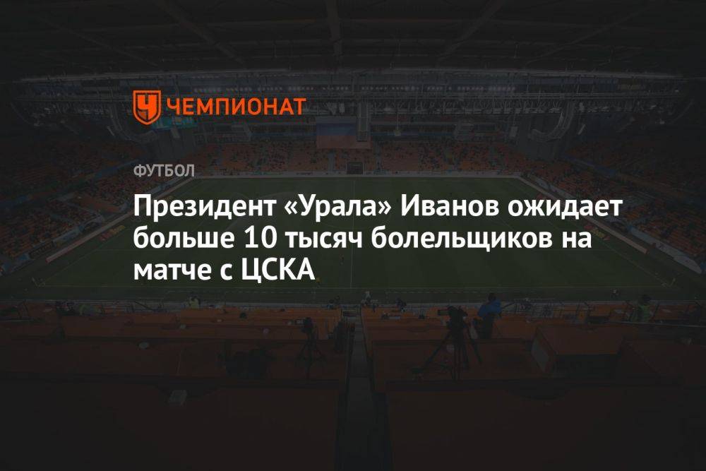 Президент «Урала» Иванов ожидает больше 10 тысяч болельщиков на матче с ЦСКА