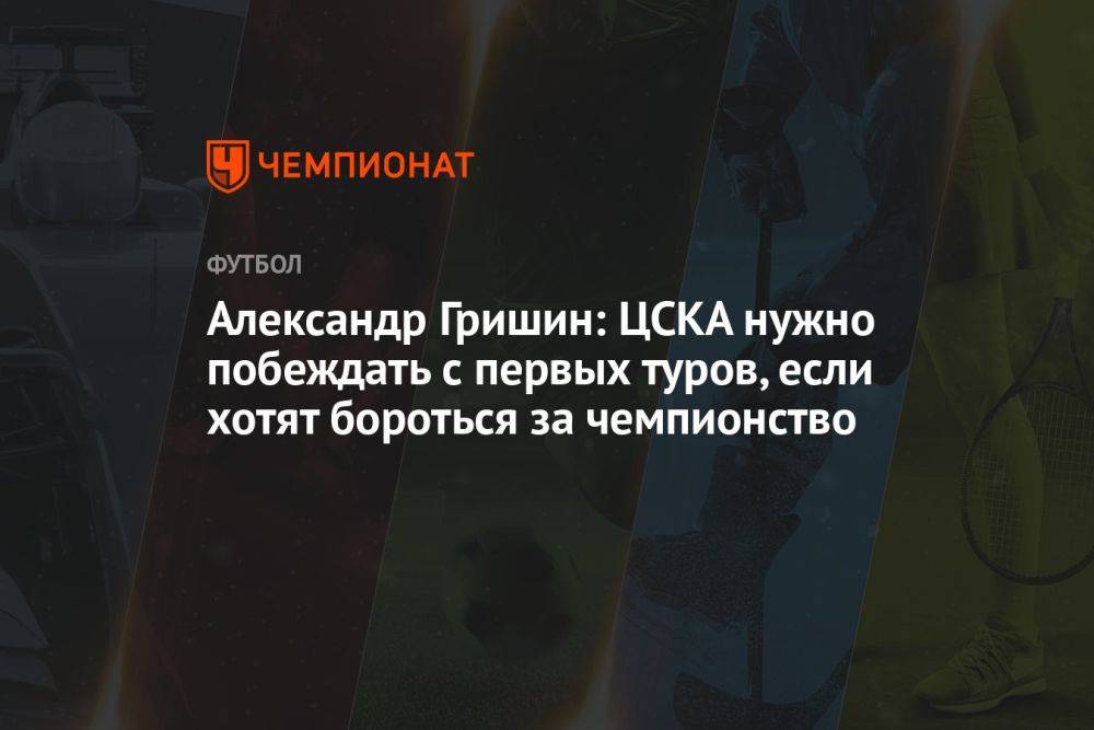 Александр Гришин: ЦСКА нужно побеждать с первых туров, если хотят бороться за чемпионство