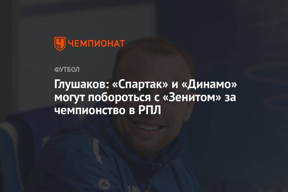 Глушаков: «Спартак» и «Динамо» могут побороться с «Зенитом» за чемпионство в РПЛ