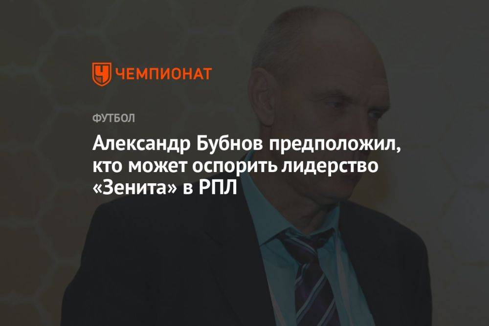Александр Бубнов предположил, кто может оспорить лидерство «Зенита» в РПЛ
