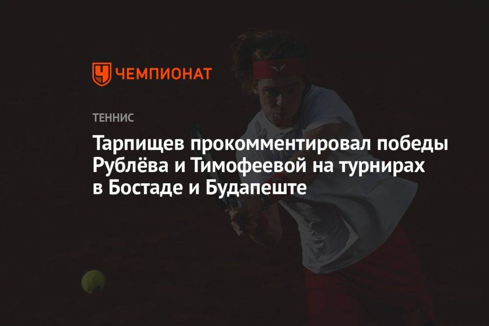 Тарпищев прокомментировал победы Рублёва и Тимофеевой на турнирах в Бостаде и Будапеште
