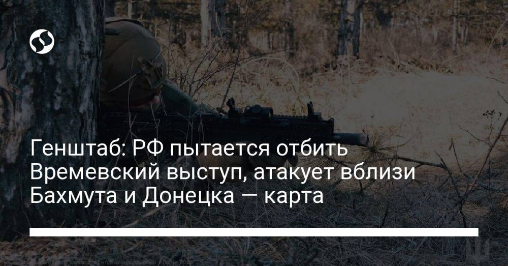Генштаб: РФ пытается отбить Времевский выступ, атакует вблизи Бахмута и Донецка — карта