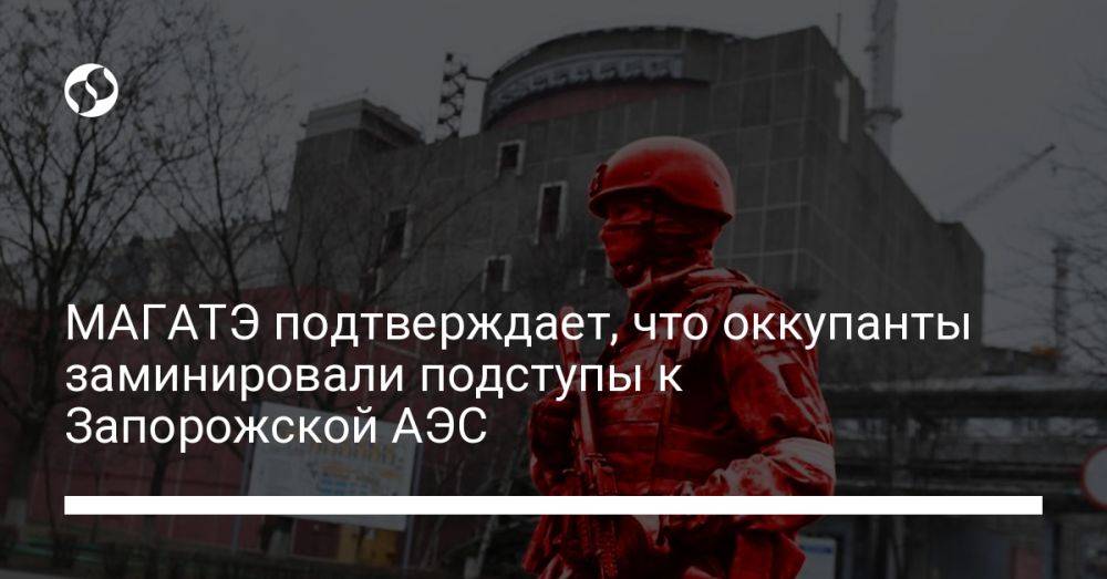 МАГАТЭ подтверждает, что оккупанты заминировали подступы к Запорожской АЭС