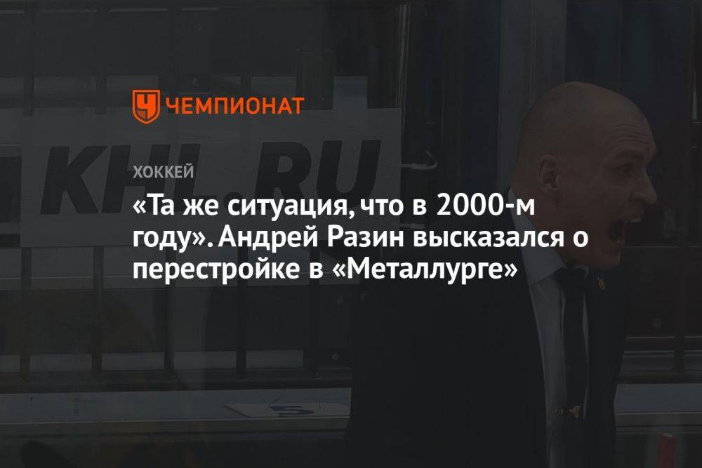 «Та же ситуация, что в 2000 году». Андрей Разин высказался о перестройке в «Металлурге»