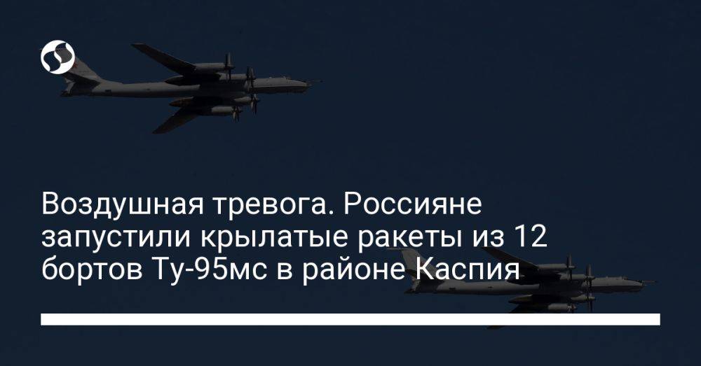 Воздушная тревога. Россияне запустили крылатые ракеты из 12 бортов Ту-95мс в районе Каспия