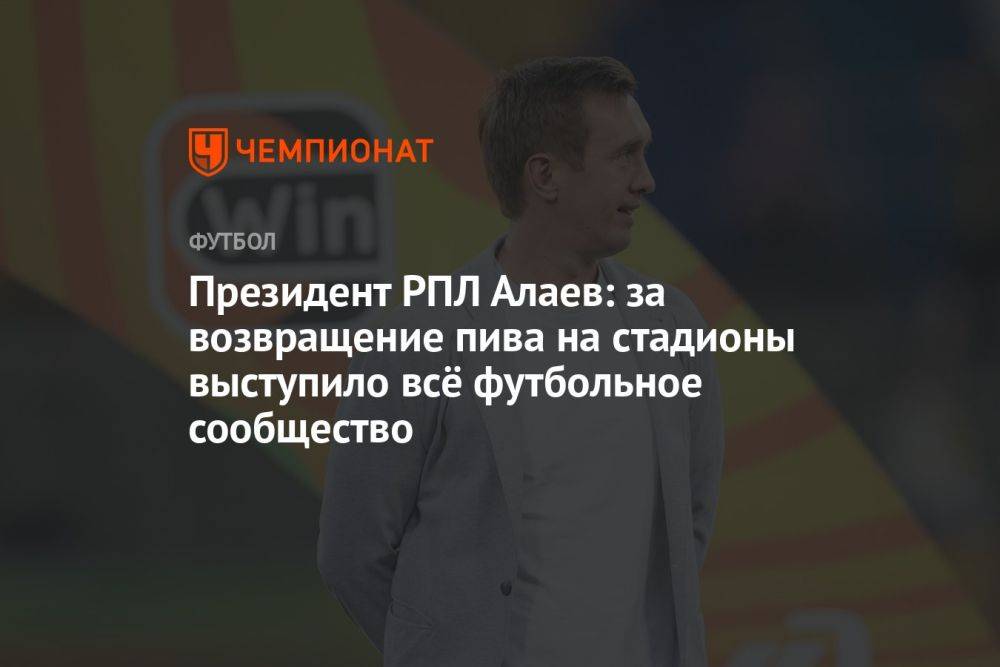 Президент РПЛ Алаев: за возвращение пива на стадионы выступило всё футбольное сообщество
