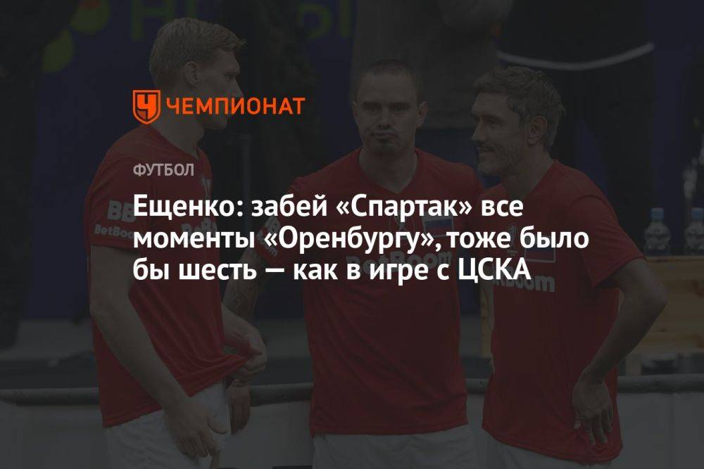 Ещенко: забей «Спартак» все моменты «Оренбургу», тоже было бы шесть — как в игре с ЦСКА