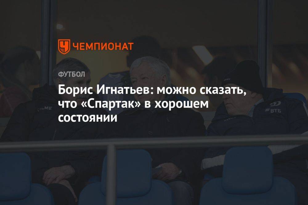 Борис Игнатьев: можно сказать, что «Спартак» в хорошем состоянии