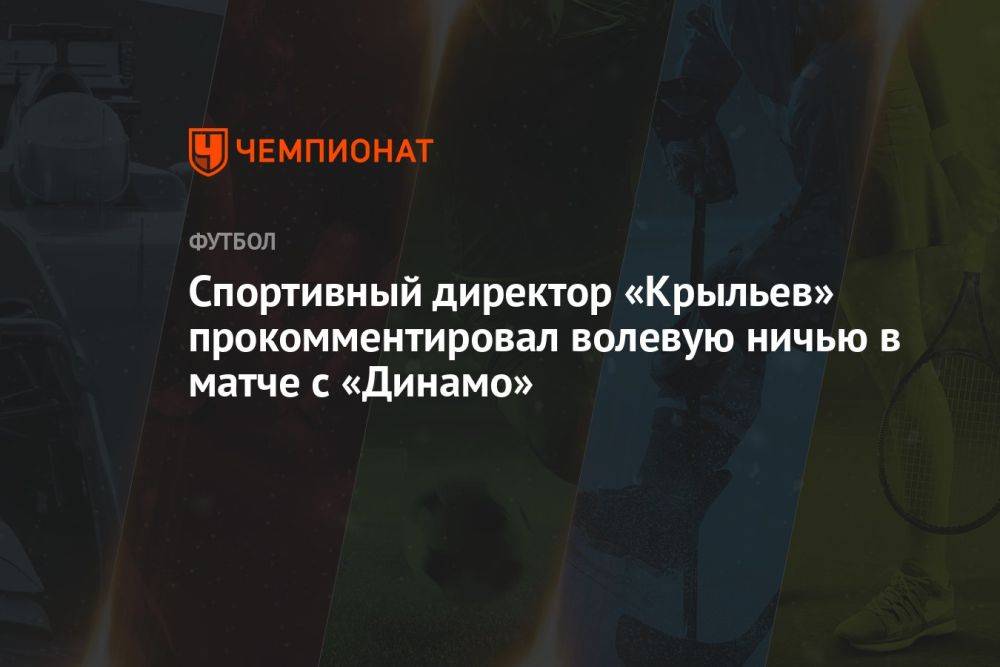 Спортивный директор «Крыльев» прокомментировал волевую ничью в матче с «Динамо»
