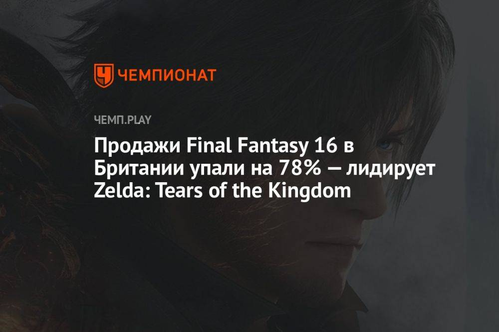 Продажи Final Fantasy 16 в Британии упали на 78% — в лидерах снова Zelda: Tears of the Kingdom